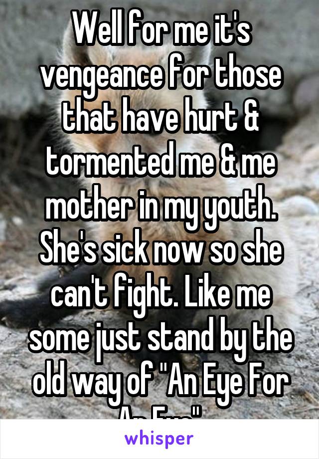 Well for me it's vengeance for those that have hurt & tormented me & me mother in my youth. She's sick now so she can't fight. Like me some just stand by the old way of "An Eye For An Eye".