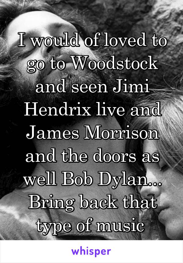 I would of loved to go to Woodstock and seen Jimi Hendrix live and James Morrison and the doors as well Bob Dylan... Bring back that type of music 