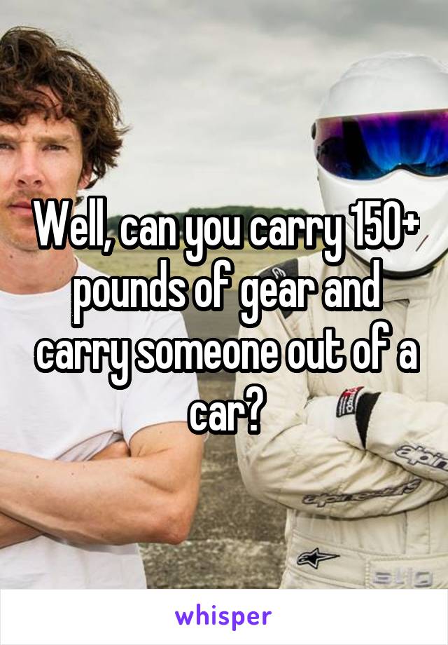 Well, can you carry 150+ pounds of gear and carry someone out of a car?