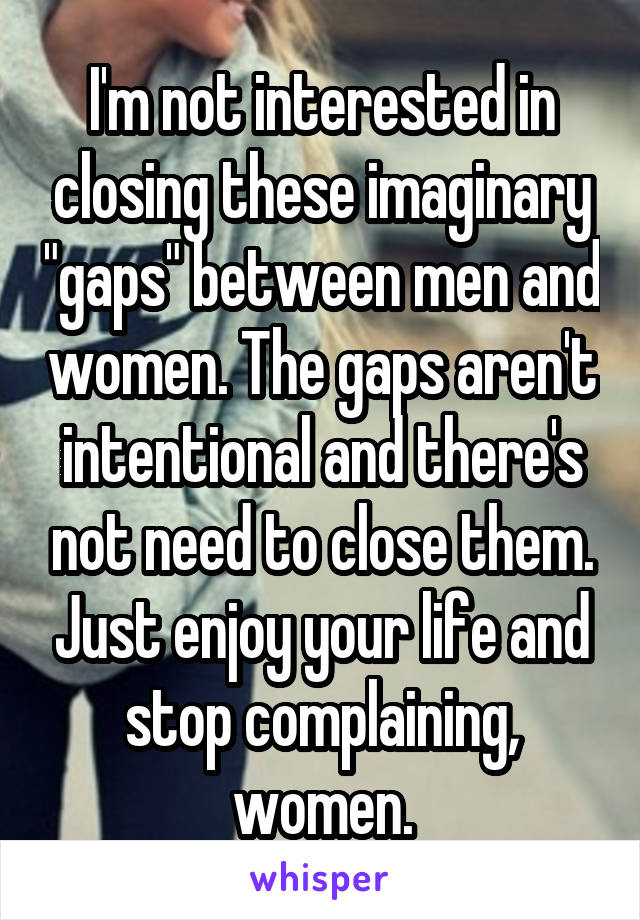 I'm not interested in closing these imaginary "gaps" between men and women. The gaps aren't intentional and there's not need to close them. Just enjoy your life and stop complaining, women.