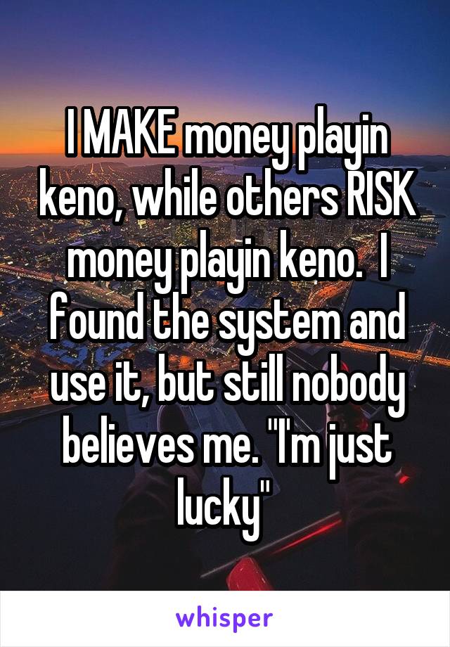 I MAKE money playin keno, while others RISK money playin keno.  I found the system and use it, but still nobody believes me. "I'm just lucky" 