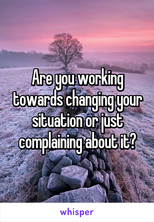 Are you working towards changing your situation or just complaining about it?