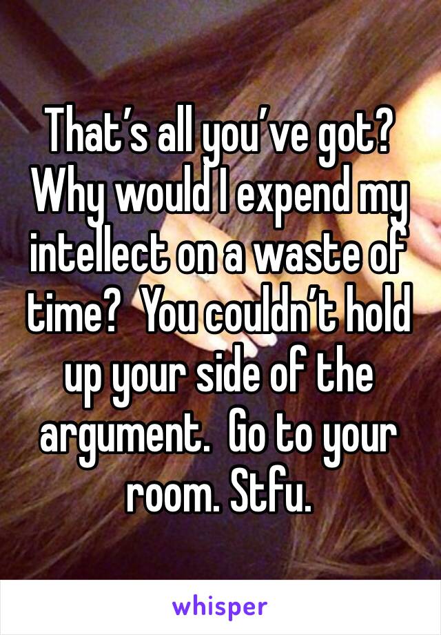 That’s all you’ve got?  Why would I expend my intellect on a waste of time?  You couldn’t hold up your side of the argument.  Go to your room. Stfu.