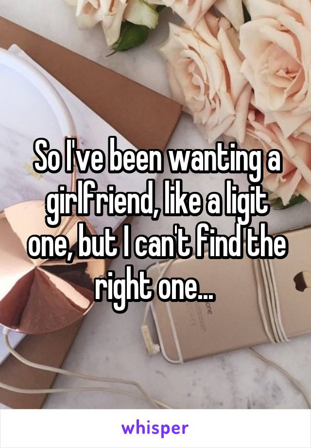 So I've been wanting a girlfriend, like a ligit one, but I can't find the right one... 