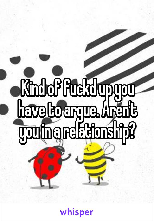 Kind of fuckd up you have to argue. Aren't you in a relationship?