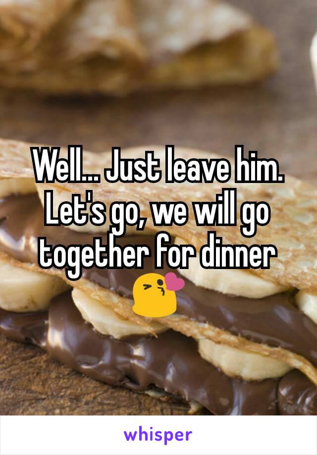 Well... Just leave him. Let's go, we will go together for dinner 😘