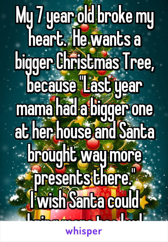 My 7 year old broke my heart.  He wants a bigger Christmas Tree, because "Last year mama had a bigger one at her house and Santa brought way more presents there."
I wish Santa could bring more too bud