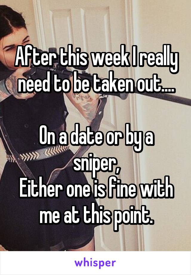 After this week I really need to be taken out....

On a date or by a sniper,
Either one is fine with me at this point.
