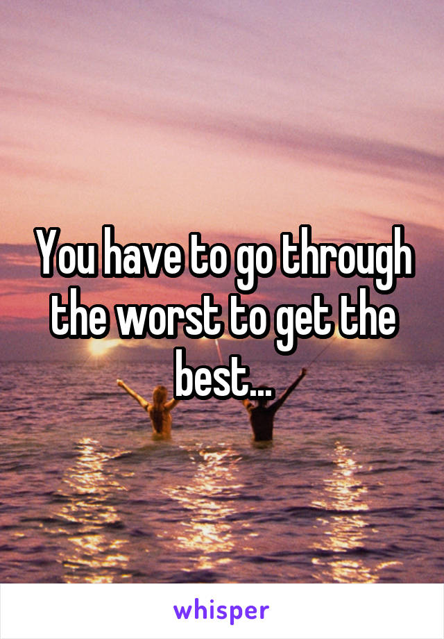 You have to go through the worst to get the best...