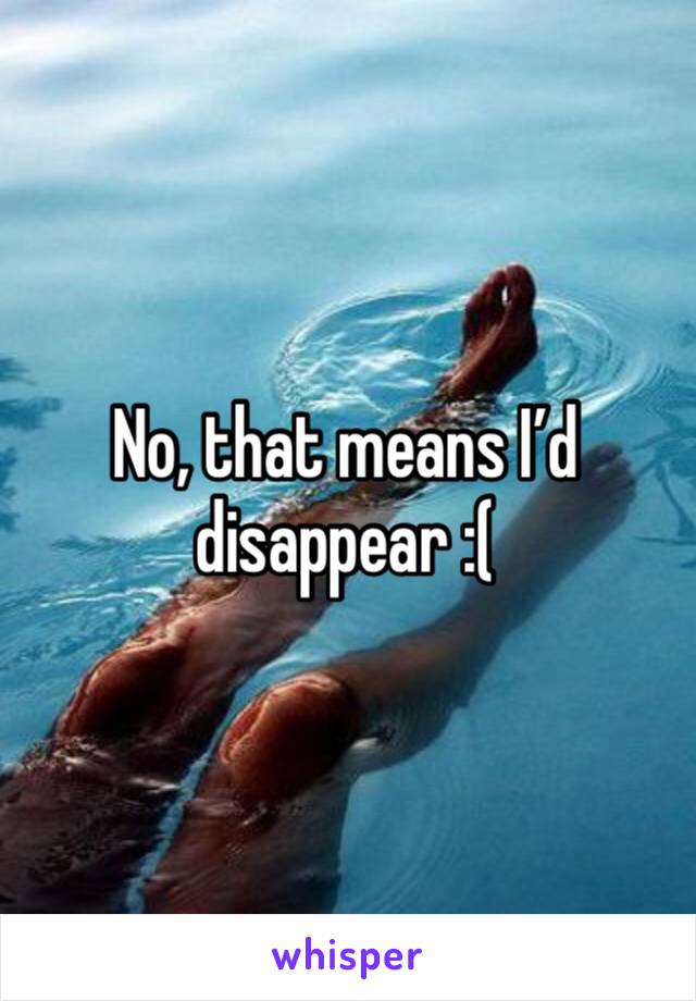 No, that means I’d disappear :(