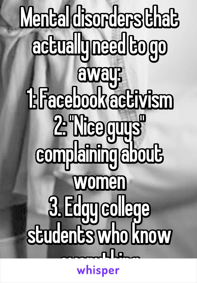 Mental disorders that actually need to go away:
1: Facebook activism
2: "Nice guys" complaining about women
3. Edgy college students who know everything