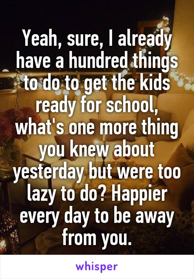 Yeah, sure, I already have a hundred things to do to get the kids ready for school, what's one more thing you knew about yesterday but were too lazy to do? Happier every day to be away from you.