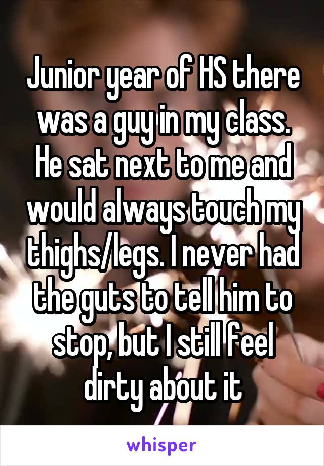 Junior year of HS there was a guy in my class. He sat next to me and would always touch my thighs/legs. I never had the guts to tell him to stop, but I still feel dirty about it