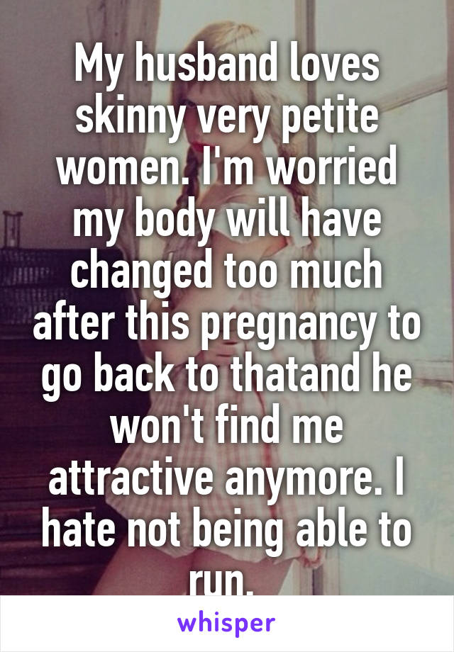 My husband loves skinny very petite women. I'm worried my body will have changed too much after this pregnancy to go back to thatand he won't find me attractive anymore. I hate not being able to run. 