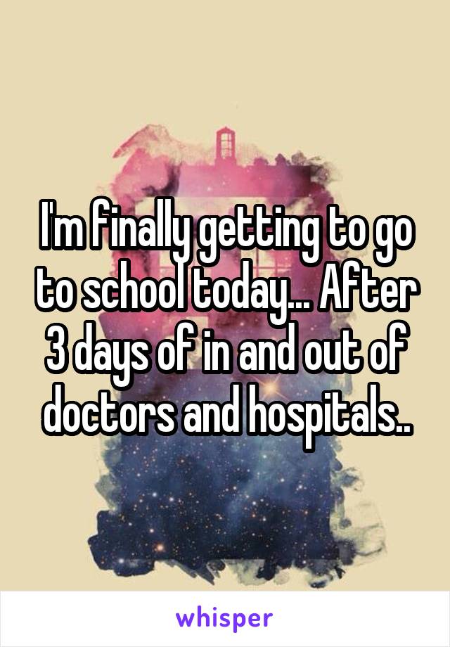 I'm finally getting to go to school today... After 3 days of in and out of doctors and hospitals..
