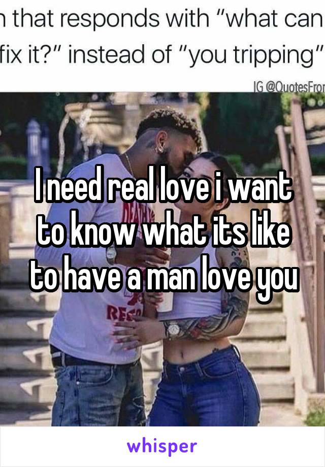 I need real love i want to know what its like to have a man love you