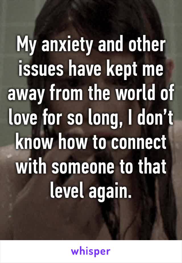 My anxiety and other issues have kept me away from the world of love for so long, I don’t know how to connect with someone to that level again.