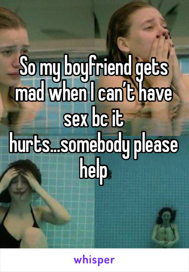 So my boyfriend gets mad when I can’t have sex bc it hurts...somebody please help 