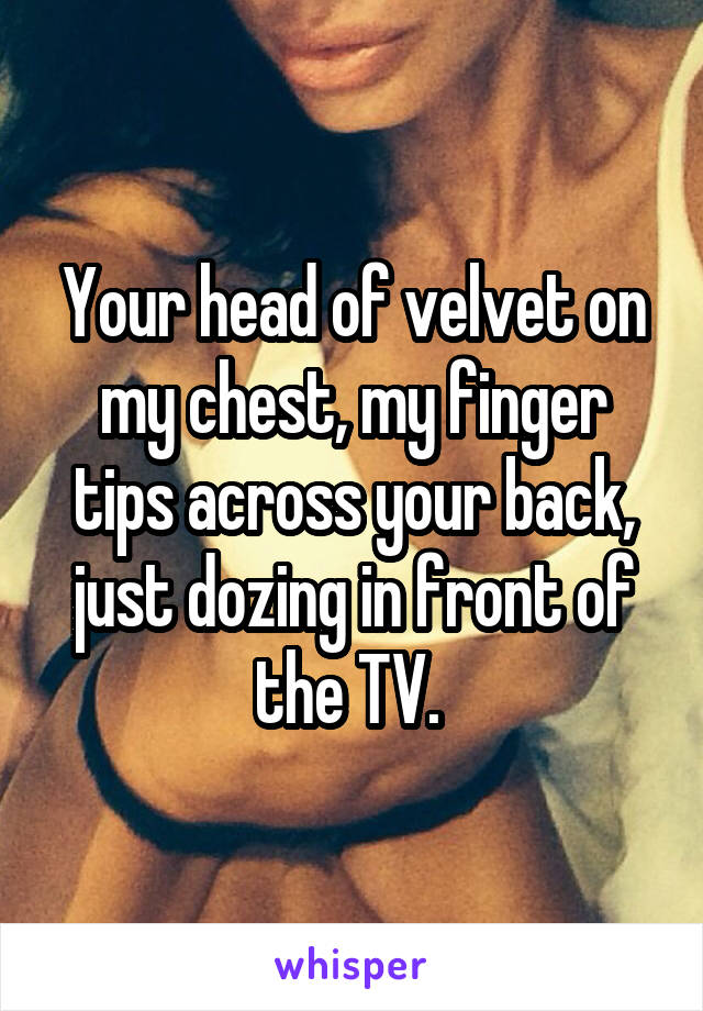 Your head of velvet on my chest, my finger tips across your back, just dozing in front of the TV. 