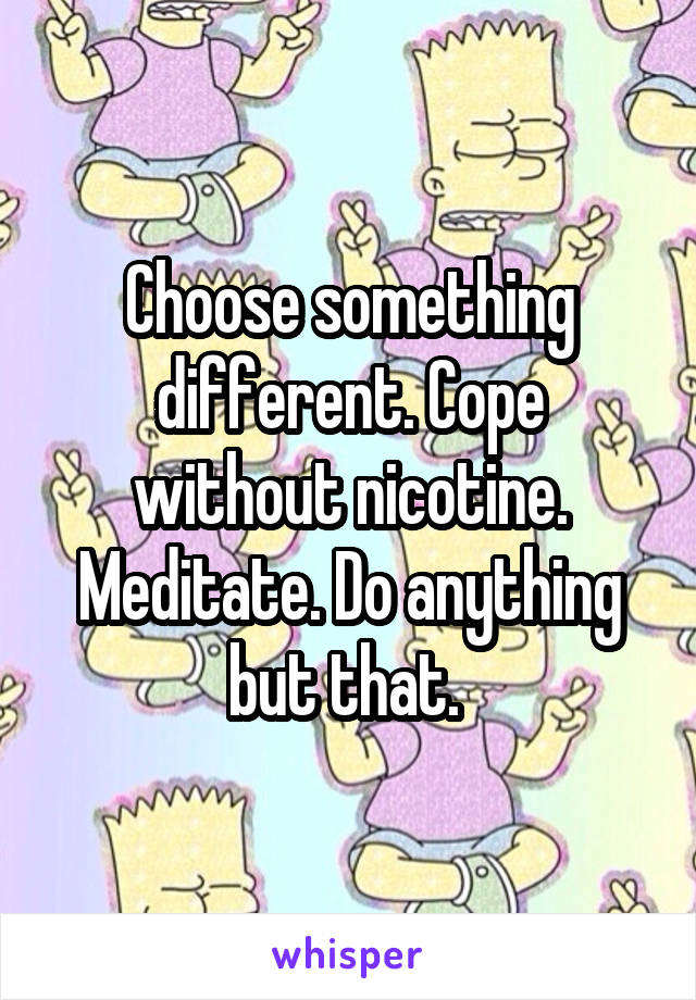Choose something different. Cope without nicotine. Meditate. Do anything but that. 