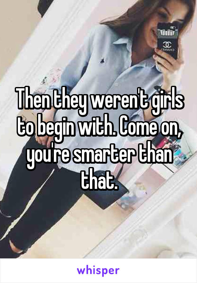 Then they weren't girls to begin with. Come on, you're smarter than that.