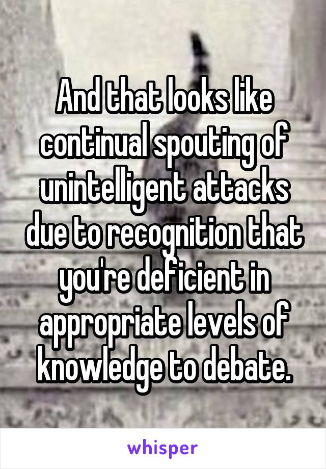 And that looks like continual spouting of unintelligent attacks due to recognition that you're deficient in appropriate levels of knowledge to debate.