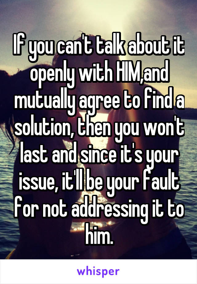 If you can't talk about it openly with HIM,and mutually agree to find a solution, then you won't last and since it's your issue, it'll be your fault for not addressing it to him.