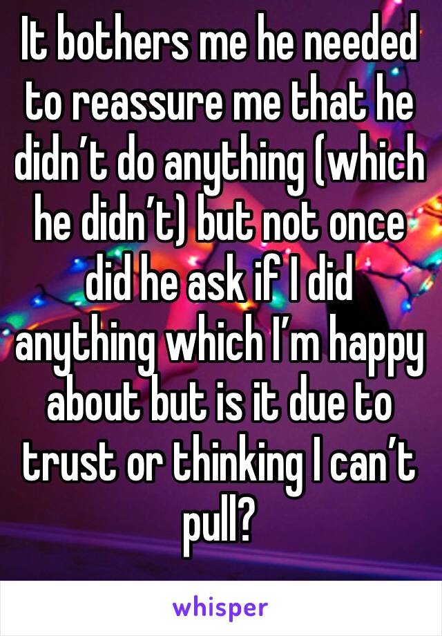 It bothers me he needed to reassure me that he didn’t do anything (which he didn’t) but not once did he ask if I did anything which I’m happy about but is it due to trust or thinking I can’t pull?