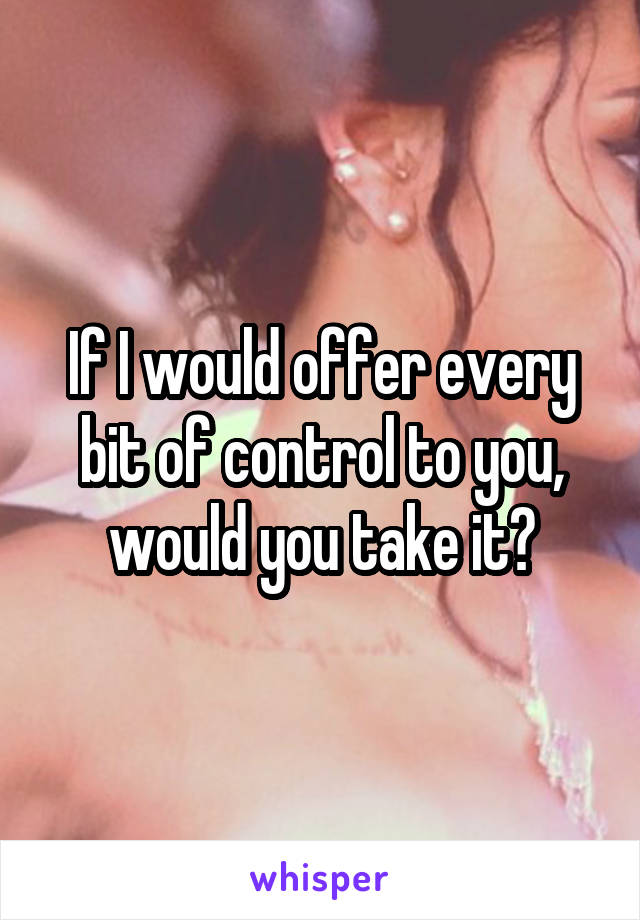 If I would offer every bit of control to you, would you take it?