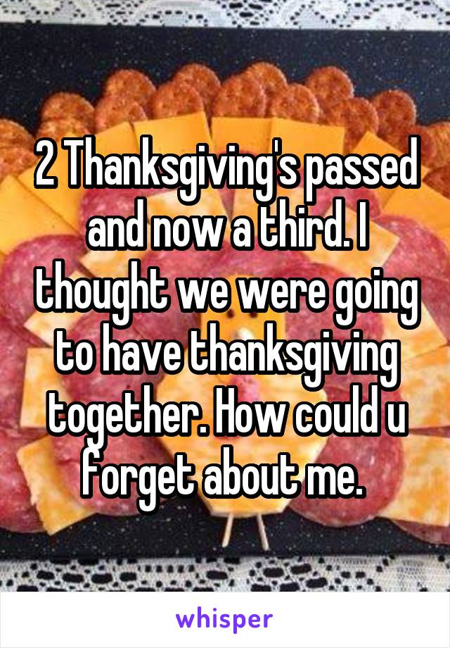 2 Thanksgiving's passed and now a third. I thought we were going to have thanksgiving together. How could u forget about me. 