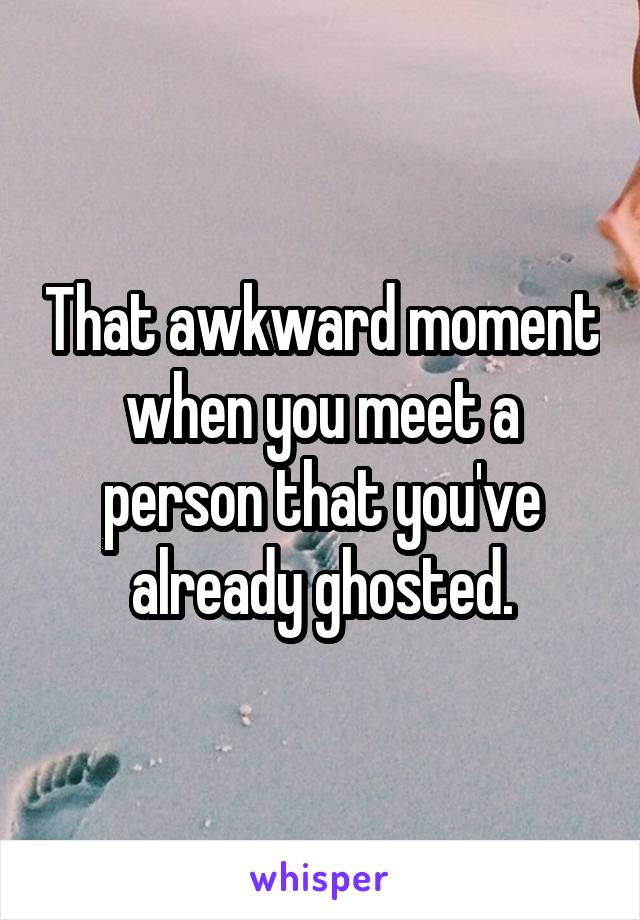 That awkward moment when you meet a person that you've already ghosted.