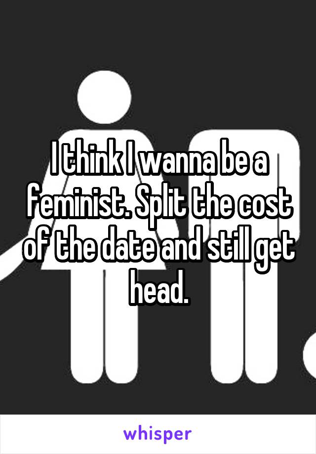 I think I wanna be a feminist. Split the cost of the date and still get head.