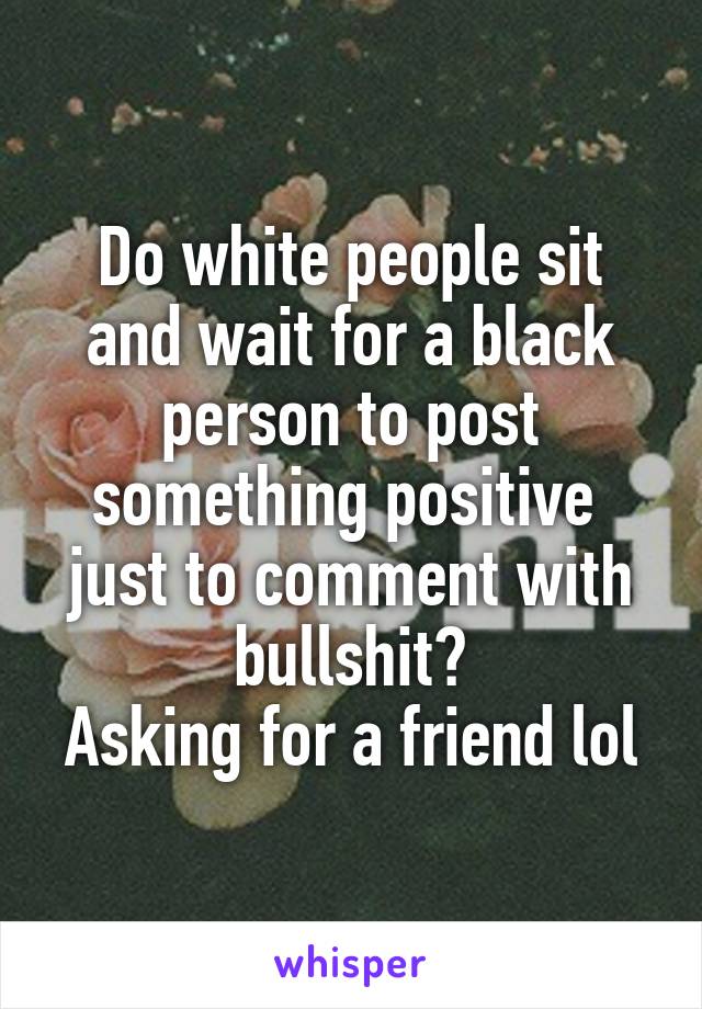 Do white people sit and wait for a black person to post something positive  just to comment with bullshit?
Asking for a friend lol