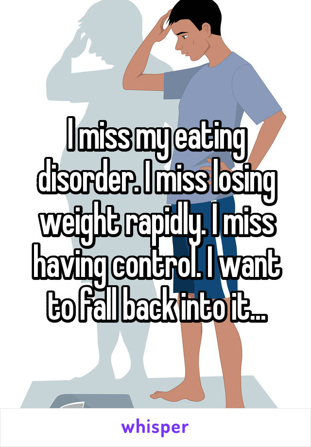 I miss my eating disorder. I miss losing weight rapidly. I miss having control. I want to fall back into it...