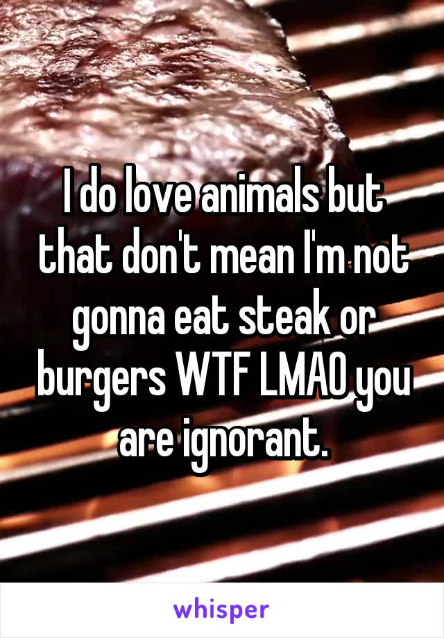 I do love animals but that don't mean I'm not gonna eat steak or burgers WTF LMAO you are ignorant.