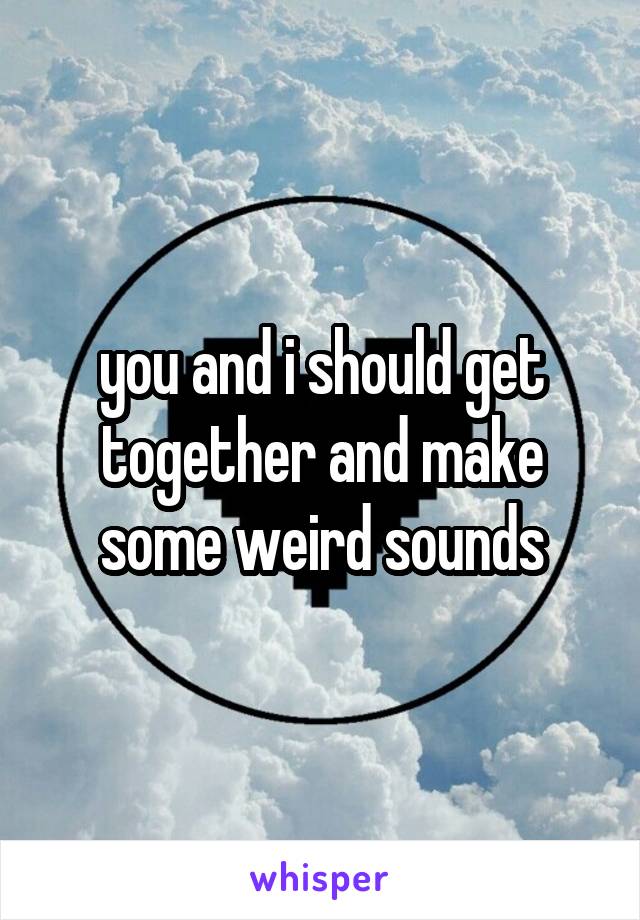you and i should get together and make some weird sounds