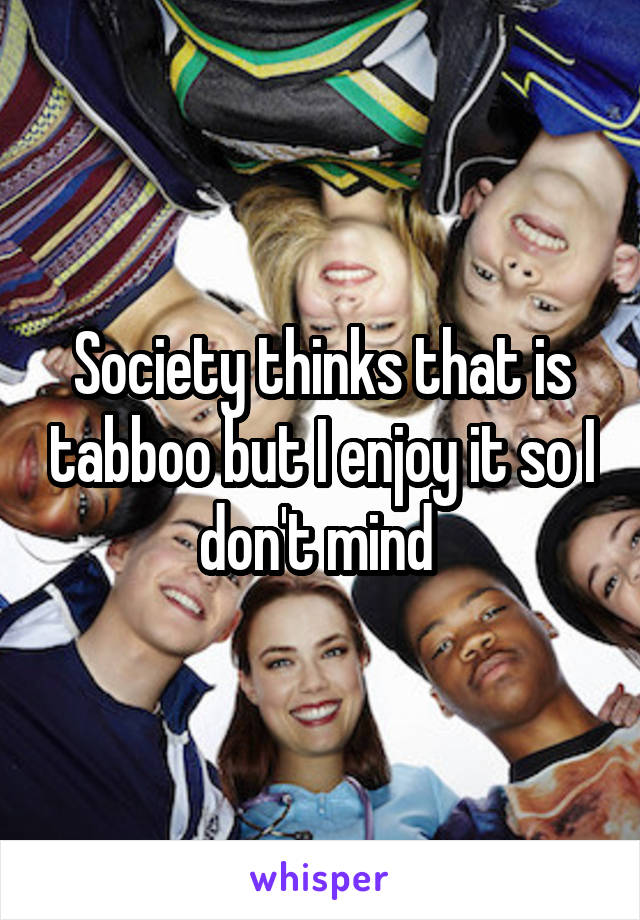 Society thinks that is tabboo but I enjoy it so I don't mind 