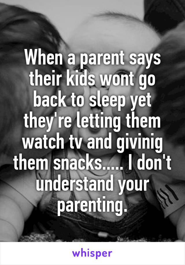 When a parent says their kids wont go back to sleep yet they're letting them watch tv and givinig them snacks..... I don't understand your parenting.