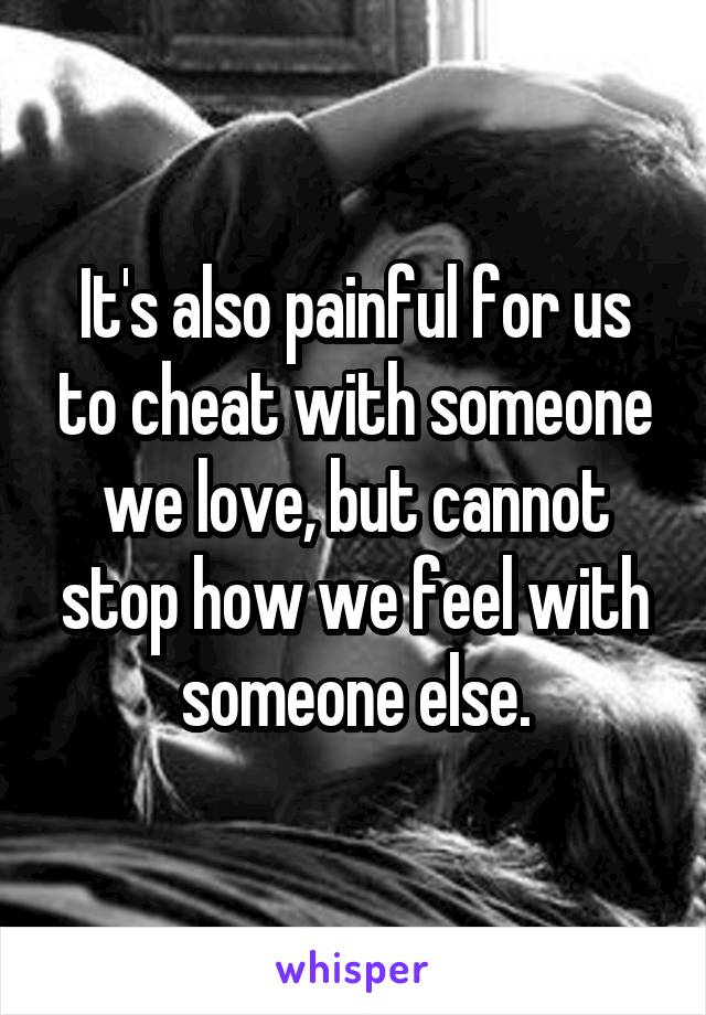 It's also painful for us to cheat with someone we love, but cannot stop how we feel with someone else.