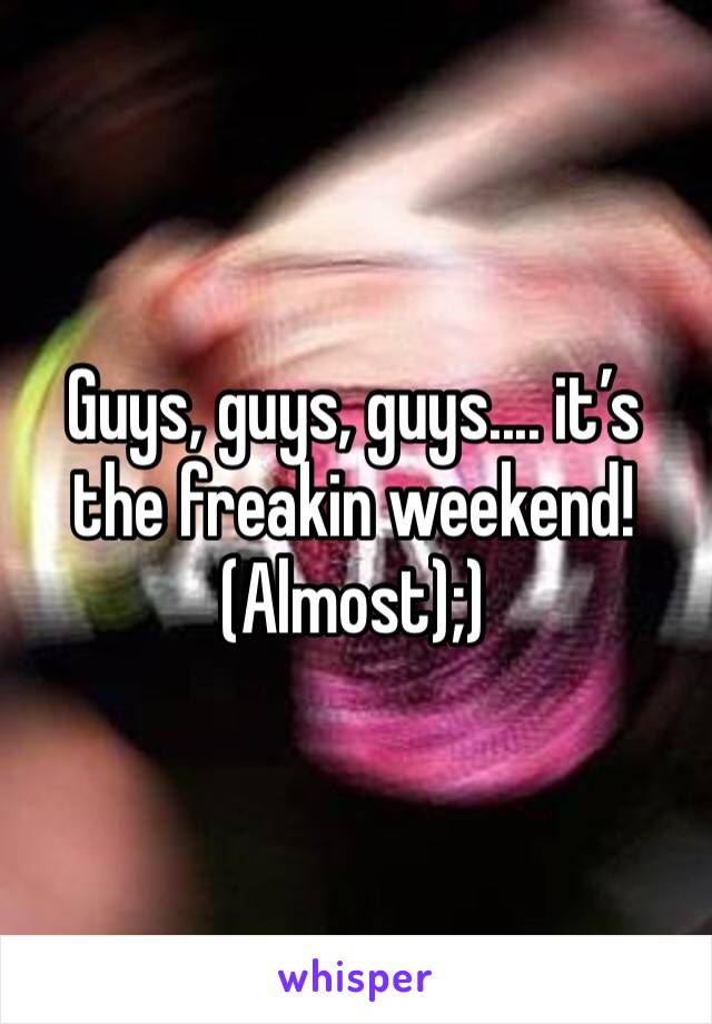Guys, guys, guys.... it’s the freakin weekend! (Almost);)