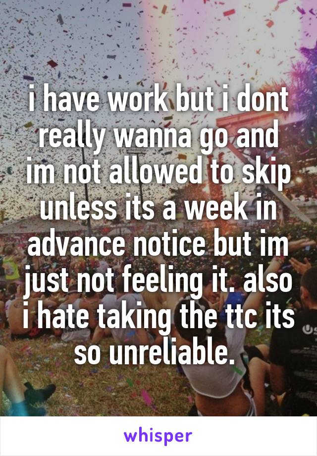 i have work but i dont really wanna go and im not allowed to skip unless its a week in advance notice but im just not feeling it. also i hate taking the ttc its so unreliable. 
