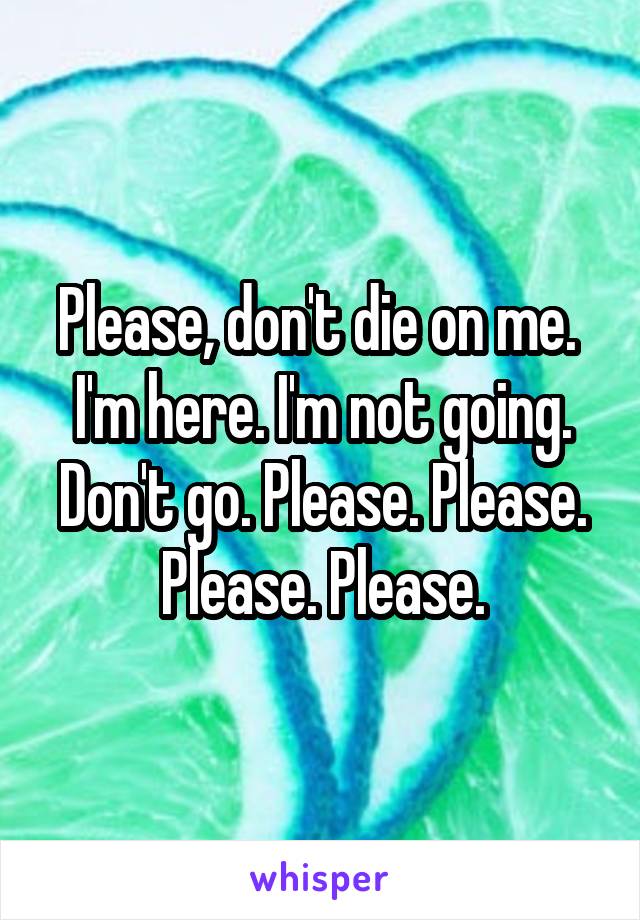 Please, don't die on me. 
I'm here. I'm not going. Don't go. Please. Please. Please. Please.
