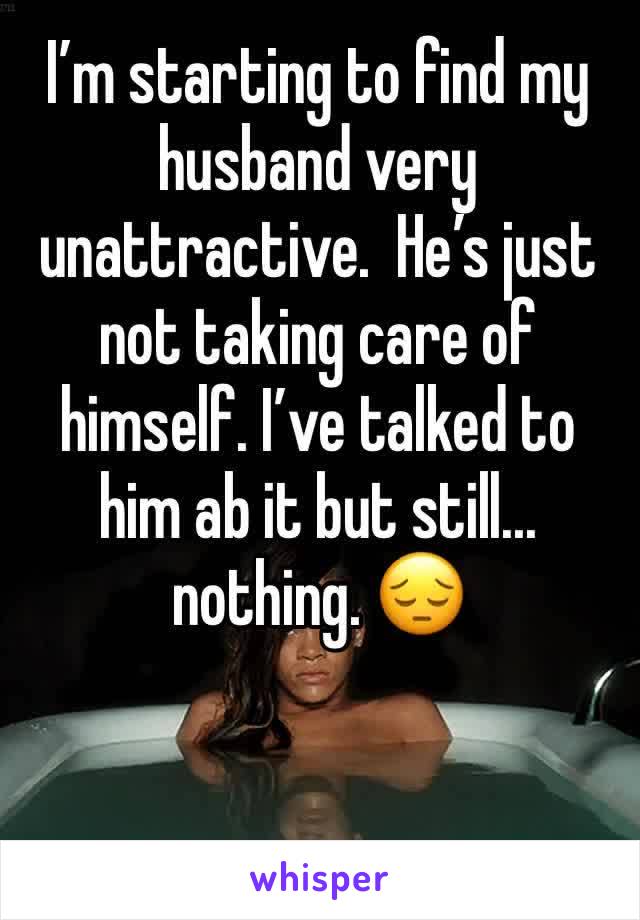 I’m starting to find my husband very unattractive.  He’s just not taking care of himself. I’ve talked to him ab it but still... nothing. 😔