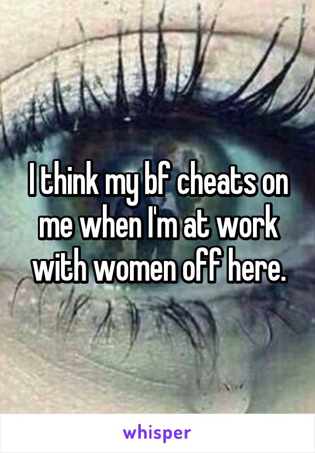 I think my bf cheats on me when I'm at work with women off here.