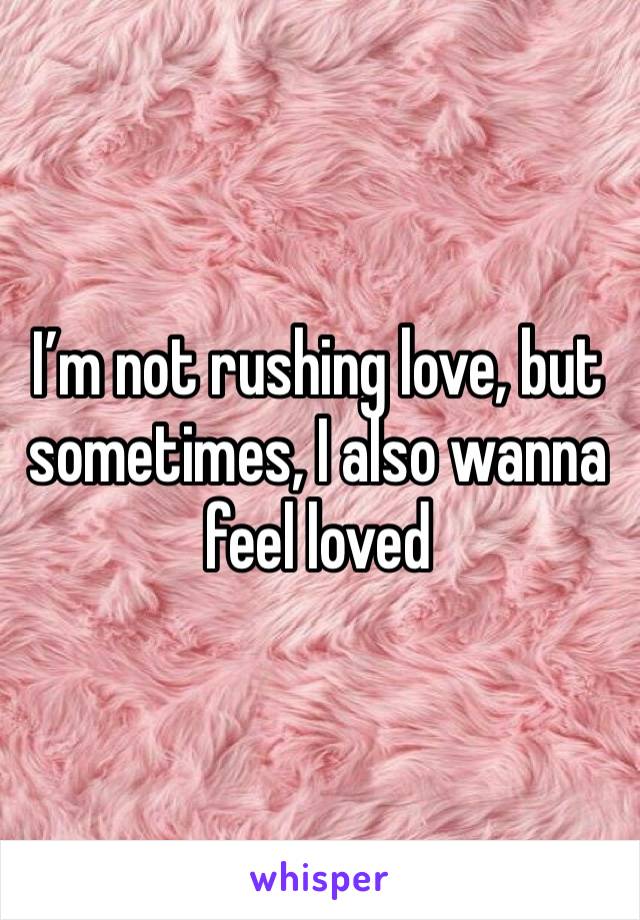 I’m not rushing love, but sometimes, I also wanna feel loved