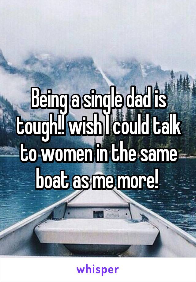 Being a single dad is tough!! wish I could talk to women in the same boat as me more! 