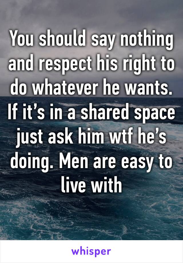 You should say nothing and respect his right to do whatever he wants. If it’s in a shared space just ask him wtf he’s doing. Men are easy to live with