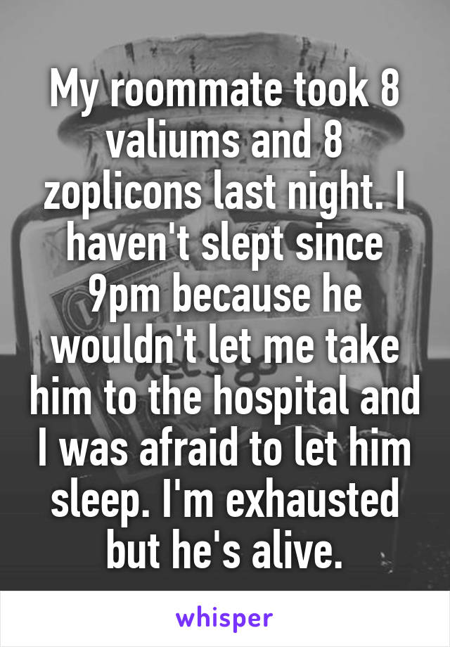 My roommate took 8 valiums and 8 zoplicons last night. I haven't slept since 9pm because he wouldn't let me take him to the hospital and I was afraid to let him sleep. I'm exhausted but he's alive.