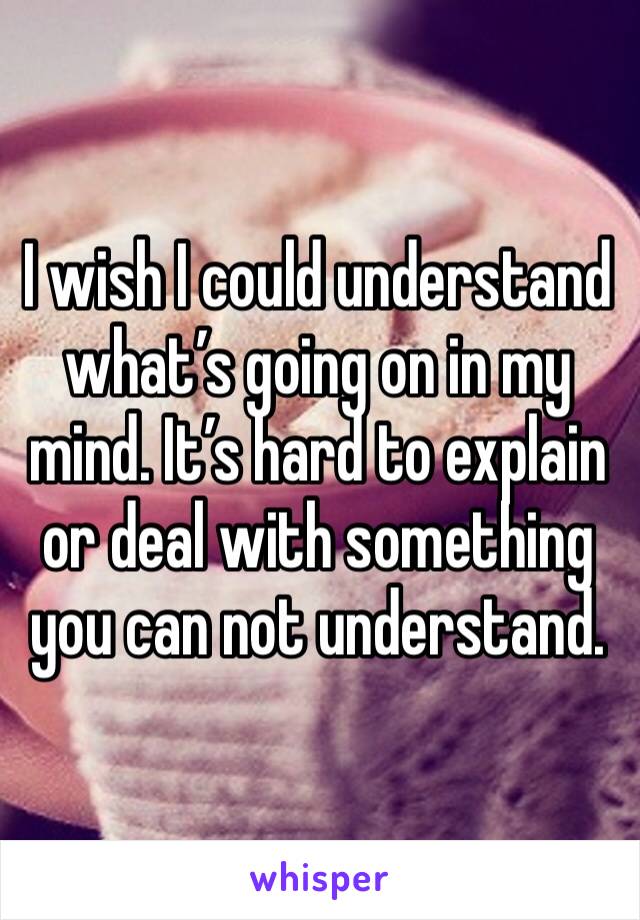 I wish I could understand what’s going on in my mind. It’s hard to explain or deal with something you can not understand. 