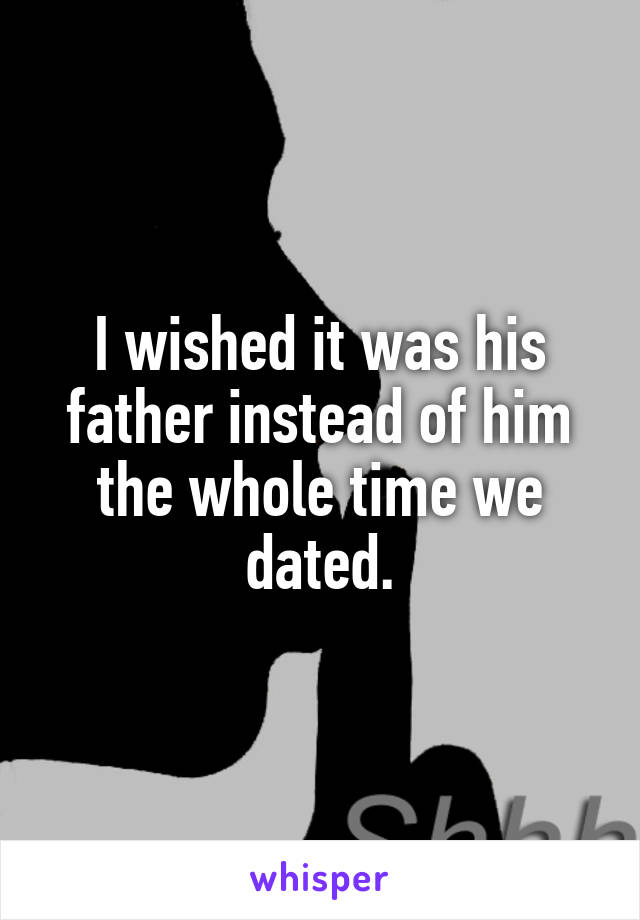 I wished it was his father instead of him the whole time we dated.